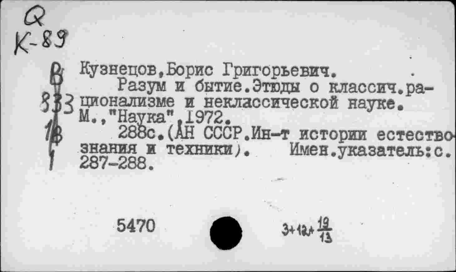 ﻿Кузнецов,Борис Григорьевич.
Разум и бытие.Этюды о классич.рационализме и неклассической науке. М.»"Наука".1972.
288с.(АН СССР.Ин-т истории естество знания и техники). Имен.указатель;с. 287-288.
5470
